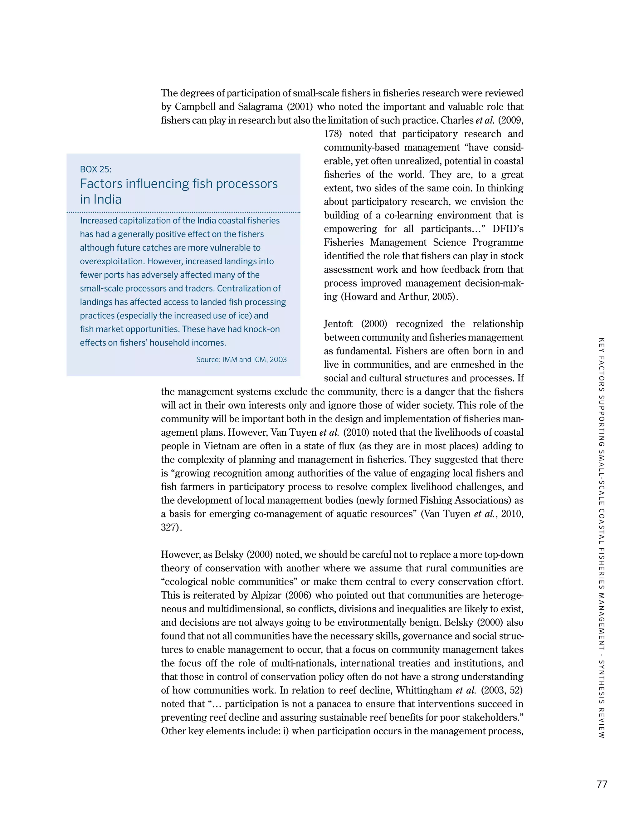 KEYFACTORSSUPPORTINGSMALL-SCALECOASTALFISHERIESMANAGEMENT-SYNTHESISREVIEW
77
The degrees of participation of small-scale fishers in fisheries research were reviewed
by Campbell and Salagrama (2001) who noted the important and valuable role that
fishers can play in research but also the limitation of such practice. Charles et al. (2009,
178) noted that participatory research and
community-based management “have consid-
erable, yet often unrealized, potential in coastal
fisheries of the world. They are, to a great
extent, two sides of the same coin. In thinking
about participatory research, we envision the
building of a co-learning environment that is
empowering for all participants…” DFID’s
Fisheries Management Science Programme
identified the role that fishers can play in stock
assessment work and how feedback from that
process improved management decision-mak-
ing (Howard and Arthur, 2005).
Jentoft (2000) recognized the relationship
between community and fisheries management
as fundamental. Fishers are often born in and
live in communities, and are enmeshed in the
social and cultural structures and processes. If
the management systems exclude the community, there is a danger that the fishers
will act in their own interests only and ignore those of wider society. This role of the
community will be important both in the design and implementation of fisheries man-
agement plans. However, Van Tuyen et al. (2010) noted that the livelihoods of coastal
people in Vietnam are often in a state of flux (as they are in most places) adding to
the complexity of planning and management in fisheries. They suggested that there
is “growing recognition among authorities of the value of engaging local fishers and
fish farmers in participatory process to resolve complex livelihood challenges, and
the development of local management bodies (newly formed Fishing Associations) as
a basis for emerging co-management of aquatic resources” (Van Tuyen et al., 2010,
327).
However, as Belsky (2000) noted, we should be careful not to replace a more top-down
theory of conservation with another where we assume that rural communities are
“ecological noble communities” or make them central to every conservation effort.
This is reiterated by Alpízar (2006) who pointed out that communities are heteroge-
neous and multidimensional, so conflicts, divisions and inequalities are likely to exist,
and decisions are not always going to be environmentally benign. Belsky (2000) also
found that not all communities have the necessary skills, governance and social struc-
tures to enable management to occur, that a focus on community management takes
the focus off the role of multi-nationals, international treaties and institutions, and
that those in control of conservation policy often do not have a strong understanding
of how communities work. In relation to reef decline, Whittingham et al. (2003, 52)
noted that “… participation is not a panacea to ensure that interventions succeed in
preventing reef decline and assuring sustainable reef benefits for poor stakeholders.”
Other key elements include: i) when participation occurs in the management process,
BOX 25:
Factors influencing fish processors
in India
Increased capitalization of the India coastal fisheries
has had a generally positive effect on the fishers
although future catches are more vulnerable to
overexploitation. However, increased landings into
fewer ports has adversely affected many of the
small-scale processors and traders. Centralization of
landings has affected access to landed fish processing
practices (especially the increased use of ice) and
fish market opportunities. These have had knock-on
effects on fishers’ household incomes.
Source: IMM and ICM, 2003
 