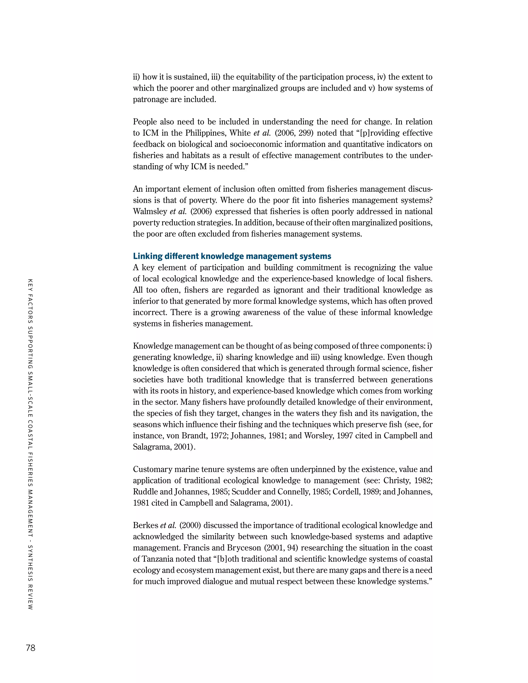KEYFACTORSSUPPORTINGSMALL-SCALECOASTALFISHERIESMANAGEMENT-SYNTHESISREVIEW
78
ii) how it is sustained, iii) the equitability of the participation process, iv) the extent to
which the poorer and other marginalized groups are included and v) how systems of
patronage are included.
People also need to be included in understanding the need for change. In relation
to ICM in the Philippines, White et al. (2006, 299) noted that “[p]roviding effective
feedback on biological and socioeconomic information and quantitative indicators on
fisheries and habitats as a result of effective management contributes to the under-
standing of why ICM is needed.”
An important element of inclusion often omitted from fisheries management discus-
sions is that of poverty. Where do the poor fit into fisheries management systems?
Walmsley et al. (2006) expressed that fisheries is often poorly addressed in national
poverty reduction strategies. In addition, because of their often marginalized positions,
the poor are often excluded from fisheries management systems.
Linking different knowledge management systems
A key element of participation and building commitment is recognizing the value
of local ecological knowledge and the experience-based knowledge of local fishers.
All too often, fishers are regarded as ignorant and their traditional knowledge as
inferior to that generated by more formal knowledge systems, which has often proved
incorrect. There is a growing awareness of the value of these informal knowledge
systems in fisheries management.
Knowledge management can be thought of as being composed of three components: i)
generating knowledge, ii) sharing knowledge and iii) using knowledge. Even though
knowledge is often considered that which is generated through formal science, fisher
societies have both traditional knowledge that is transferred between generations
with its roots in history, and experience-based knowledge which comes from working
in the sector. Many fishers have profoundly detailed knowledge of their environment,
the species of fish they target, changes in the waters they fish and its navigation, the
seasons which influence their fishing and the techniques which preserve fish (see, for
instance, von Brandt, 1972; Johannes, 1981; and Worsley, 1997 cited in Campbell and
Salagrama, 2001).
Customary marine tenure systems are often underpinned by the existence, value and
application of traditional ecological knowledge to management (see: Christy, 1982;
Ruddle and Johannes, 1985; Scudder and Connelly, 1985; Cordell, 1989; and Johannes,
1981 cited in Campbell and Salagrama, 2001).
Berkes et al. (2000) discussed the importance of traditional ecological knowledge and
acknowledged the similarity between such knowledge-based systems and adaptive
management. Francis and Bryceson (2001, 94) researching the situation in the coast
of Tanzania noted that “[b]oth traditional and scientific knowledge systems of coastal
ecology and ecosystem management exist, but there are many gaps and there is a need
for much improved dialogue and mutual respect between these knowledge systems.”
 