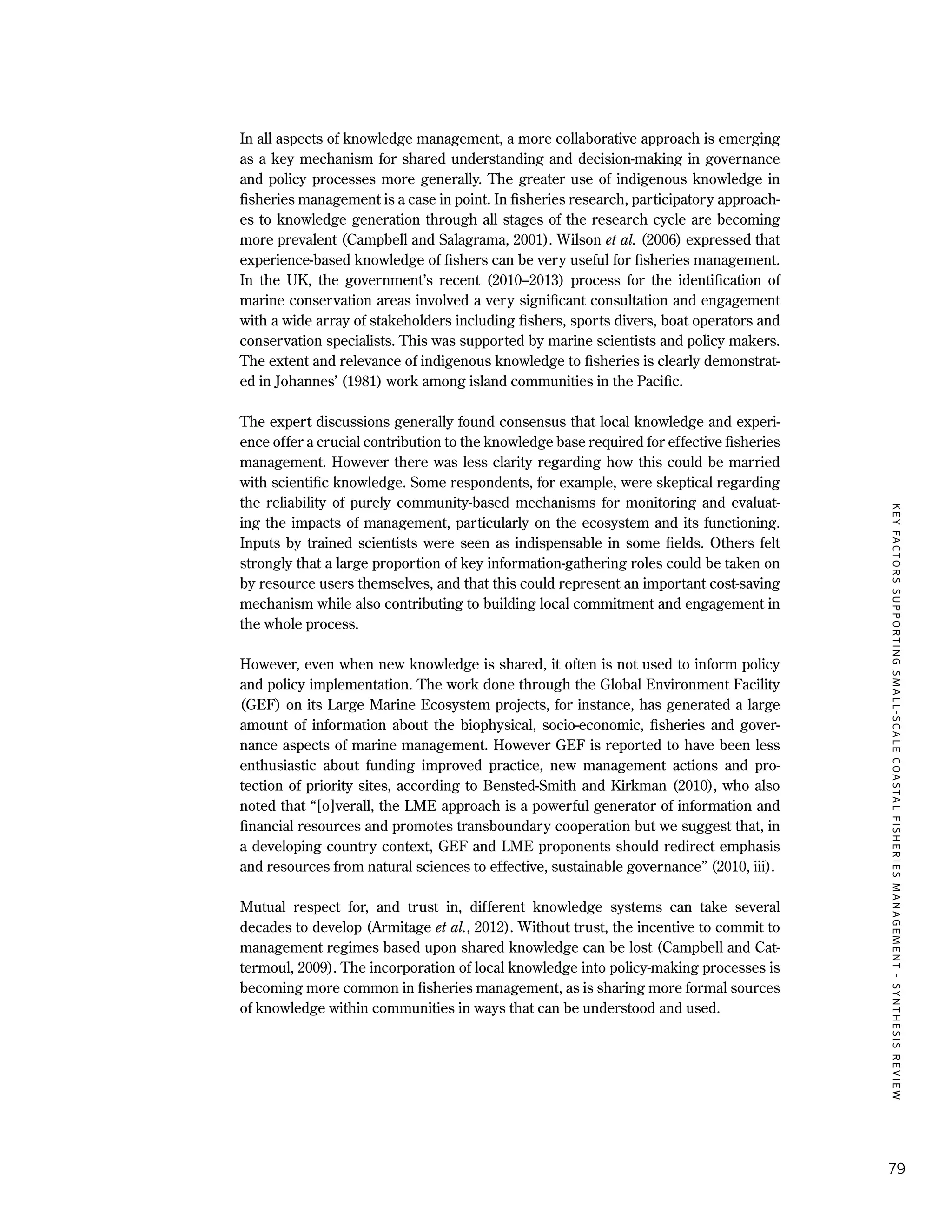 KEYFACTORSSUPPORTINGSMALL-SCALECOASTALFISHERIESMANAGEMENT-SYNTHESISREVIEW
79
In all aspects of knowledge management, a more collaborative approach is emerging
as a key mechanism for shared understanding and decision-making in governance
and policy processes more generally. The greater use of indigenous knowledge in
fisheries management is a case in point. In fisheries research, participatory approach-
es to knowledge generation through all stages of the research cycle are becoming
more prevalent (Campbell and Salagrama, 2001). Wilson et al. (2006) expressed that
experience-based knowledge of fishers can be very useful for fisheries management.
In the UK, the government’s recent (2010–2013) process for the identification of
marine conservation areas involved a very significant consultation and engagement
with a wide array of stakeholders including fishers, sports divers, boat operators and
conservation specialists. This was supported by marine scientists and policy makers.
The extent and relevance of indigenous knowledge to fisheries is clearly demonstrat-
ed in Johannes’ (1981) work among island communities in the Pacific.
The expert discussions generally found consensus that local knowledge and experi-
ence offer a crucial contribution to the knowledge base required for effective fisheries
management. However there was less clarity regarding how this could be married
with scientific knowledge. Some respondents, for example, were skeptical regarding
the reliability of purely community-based mechanisms for monitoring and evaluat-
ing the impacts of management, particularly on the ecosystem and its functioning.
Inputs by trained scientists were seen as indispensable in some fields. Others felt
strongly that a large proportion of key information-gathering roles could be taken on
by resource users themselves, and that this could represent an important cost-saving
mechanism while also contributing to building local commitment and engagement in
the whole process.
However, even when new knowledge is shared, it often is not used to inform policy
and policy implementation. The work done through the Global Environment Facility
(GEF) on its Large Marine Ecosystem projects, for instance, has generated a large
amount of information about the biophysical, socio-economic, fisheries and gover-
nance aspects of marine management. However GEF is reported to have been less
enthusiastic about funding improved practice, new management actions and pro-
tection of priority sites, according to Bensted-Smith and Kirkman (2010), who also
noted that “[o]verall, the LME approach is a powerful generator of information and
financial resources and promotes transboundary cooperation but we suggest that, in
a developing country context, GEF and LME proponents should redirect emphasis
and resources from natural sciences to effective, sustainable governance” (2010, iii).
Mutual respect for, and trust in, different knowledge systems can take several
decades to develop (Armitage et al., 2012). Without trust, the incentive to commit to
management regimes based upon shared knowledge can be lost (Campbell and Cat-
termoul, 2009). The incorporation of local knowledge into policy-making processes is
becoming more common in fisheries management, as is sharing more formal sources
of knowledge within communities in ways that can be understood and used.
 