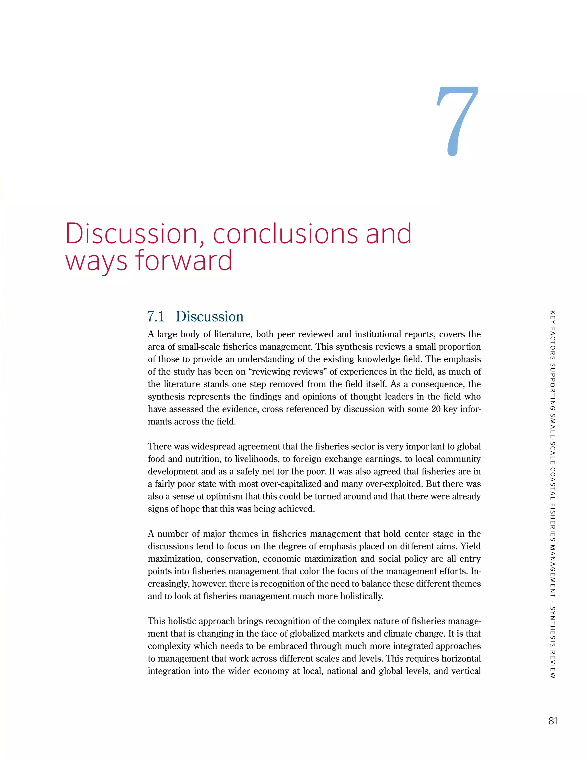 KEYFACTORSSUPPORTINGSMALL-SCALECOASTALFISHERIESMANAGEMENT-SYNTHESISREVIEW
81
7
7.	 Discussion, conclusions and 		
	 ways forward
7.1	 Discussion
A large body of literature, both peer reviewed and institutional reports, covers the
area of small-scale fisheries management. This synthesis reviews a small proportion
of those to provide an understanding of the existing knowledge field. The emphasis
of the study has been on “reviewing reviews” of experiences in the field, as much of
the literature stands one step removed from the field itself. As a consequence, the
synthesis represents the findings and opinions of thought leaders in the field who
have assessed the evidence, cross referenced by discussion with some 20 key infor-
mants across the field.
There was widespread agreement that the fisheries sector is very important to global
food and nutrition, to livelihoods, to foreign exchange earnings, to local community
development and as a safety net for the poor. It was also agreed that fisheries are in
a fairly poor state with most over-capitalized and many over-exploited. But there was
also a sense of optimism that this could be turned around and that there were already
signs of hope that this was being achieved.
A number of major themes in fisheries management that hold center stage in the
discussions tend to focus on the degree of emphasis placed on different aims. Yield
maximization, conservation, economic maximization and social policy are all entry
points into fisheries management that color the focus of the management efforts. In-
creasingly, however, there is recognition of the need to balance these different themes
and to look at fisheries management much more holistically.
This holistic approach brings recognition of the complex nature of fisheries manage-
ment that is changing in the face of globalized markets and climate change. It is that
complexity which needs to be embraced through much more integrated approaches
to management that work across different scales and levels. This requires horizontal
integration into the wider economy at local, national and global levels, and vertical
 