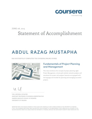 coursera.org
Statement of Accomplishment
JUNE 08, 2015
ABDUL RAZAG MUSTAPHA
HAS SUCCESSFULLY COMPLETED THE COURSERA ONLINE COURSE
Fundamentals of Project Planning
and Management
This class introduces the concepts of project planning, Agile
Project Management, critical path method, network analysis, and
simulation for project risk analysis. Learners are equipped with
the language and mindset for planning and managing successful
projects.
YAEL GRUSHKA-COCKAYNE
ASSISTANT PROFESSOR OF BUSINESS ADMINISTRATION
DARDEN GRADUATE SCHOOL OF BUSINESS
UNIVERSITY OF VIRGINIA
IMPORTANT NOTE: THE ONLINE OFFERING OF THIS CLASS IS NOT IDENTICAL TO ANY COURSE OFFERED AT THE UNIVERSITY OF VIRGINIA
("UVA"). THE COURSERA PARTICIPANT WHO HAS RECEIVED THIS STATEMENT OF ACCOMPLISHMENT IS NOT ENROLLED AS A STUDENT AT UVA,
HAS NOT RECEIVED CREDIT OR A GRADE FROM THE UNIVERSITY OF VIRGINIA, NOR HAS THE PARTICIPANT'S IDENTITY BEEN VERIFIED BY UVA.
 