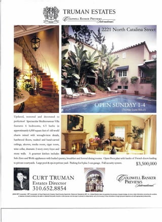 TRUMAN ESTATES
~LDWELL BANKER PREVIEWS _
~~------------cY~~~
2221 North Catalina Street
Updated, restored and decorated to
perfection! Spectacular Mediterranean Villa
features 6 bedrooms, 6.5 baths in
approximately 6,000 square feet of old world
charm mixed with wrought-iron details,
hardwood floors, vaulted and hand-carved
ceilings, alcoves, media room, cigar room,
wine cellar, dramatic 2-story entry foyer and
stone walls. A gourmet kitchen includes
Sub-Zero and Wolfe appliances with butler's pantry, breakfast and formal dining rooms. Open floor plan with banks of French doors leading
to private courtyards. Large pool & spa in private yard. Parking for 8 plus 3-car garage. Full security system. $3,5 00, 000
@gLDWELL BANKER
PREVIEWS
c:7~~~
CURT TRUMAN
Estates Director
310.652.8854
Cl2004 NRT Incorporated. NRT Incorporated. An Equal Opportunity Company. Equal Housing Opportunity. Owned and Operated by NRT, Inc. Coldwell Banker does not guarantee the accuracy of square footage, lot sIze or other Information concerning the condition
or features of property proyjde~ by the seller or obtained from public records or other sources. and the buyer is advised to independently verify the accuracy of that Information through personal inspection and with appropriate professionals,
 