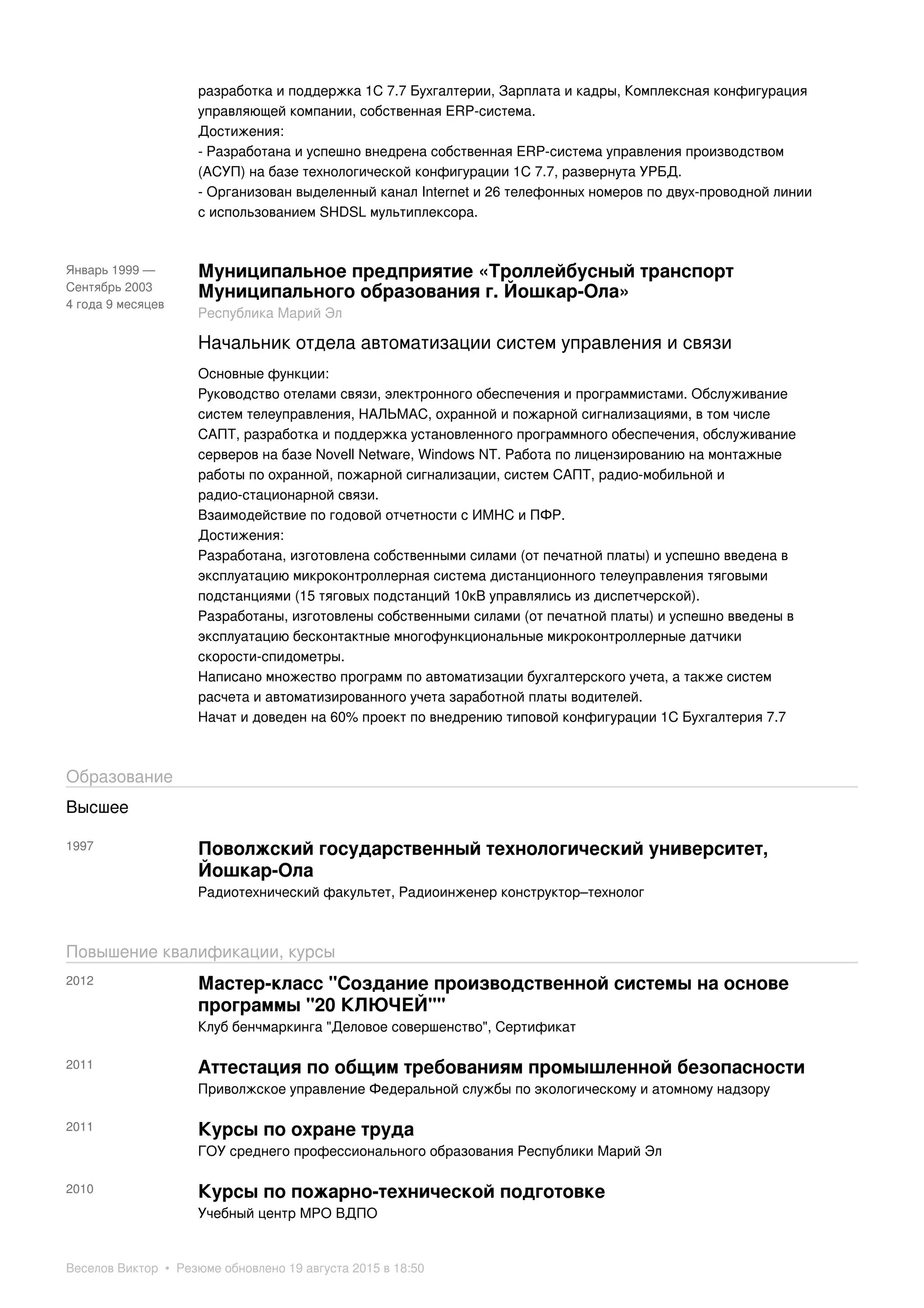 разработка и поддержка 1С 7.7 Бухгалтерии, Зарплата и кадры, Комплексная конфигурация
управляющей компании, собственная ERP-система.
Достижения:
- Разработана и успешно внедрена собственная ERP-система управления производством
(АСУП) на базе технологической конфигурации 1С 7.7, развернута УРБД.
- Организован выделенный канал Internet и 26 телефонных номеров по двух-проводной линии
с использованием SHDSL мультиплексора.
Январь 1999 —
Сентябрь 2003
4 года 9 месяцев
Муниципальное предприятие «Троллейбусный транспорт
Муниципального образования г. Йошкар-Ола»
Республика Марий Эл
Начальник отдела автоматизации систем управления и связи
Основные функции:
Руководство отелами связи, электронного обеспечения и программистами. Обслуживание
систем телеуправления, НАЛЬМАС, охранной и пожарной сигнализациями, в том числе
САПТ, разработка и поддержка установленного программного обеспечения, обслуживание
серверов на базе Novell Netware, Windows NT. Работа по лицензированию на монтажные
работы по охранной, пожарной сигнализации, систем САПТ, радио-мобильной и
радио-стационарной связи.
Взаимодействие по годовой отчетности с ИМНС и ПФР.
Достижения:
Разработана, изготовлена собственными силами (от печатной платы) и успешно введена в
эксплуатацию микроконтроллерная система дистанционного телеуправления тяговыми
подстанциями (15 тяговых подстанций 10кВ управлялись из диспетчерской).
Разработаны, изготовлены собственными силами (от печатной платы) и успешно введены в
эксплуатацию бесконтактные многофункциональные микроконтроллерные датчики
скорости-спидометры.
Написано множество программ по автоматизации бухгалтерского учета, а также систем
расчета и автоматизированного учета заработной платы водителей.
Начат и доведен на 60% проект по внедрению типовой конфигурации 1С Бухгалтерия 7.7
Образование
Высшее
1997 Поволжский государственный технологический университет,
Йошкар-Ола
Радиотехнический факультет, Радиоинженер конструктор–технолог
Повышение квалификации, курсы
2012 Мастер-класс "Создание производственной системы на основе
программы "20 КЛЮЧЕЙ""
Клуб бенчмаркинга "Деловое совершенство", Сертификат
2011 Аттестация по общим требованиям промышленной безопасности
Приволжское управление Федеральной службы по экологическому и атомному надзору
2011 Курсы по охране труда
ГОУ среднего профессионального образования Республики Марий Эл
2010 Курсы по пожарно-технической подготовке
Учебный центр МРО ВДПО
Веселов Виктор • Резюме обновлено 19 августа 2015 в 18:50
 