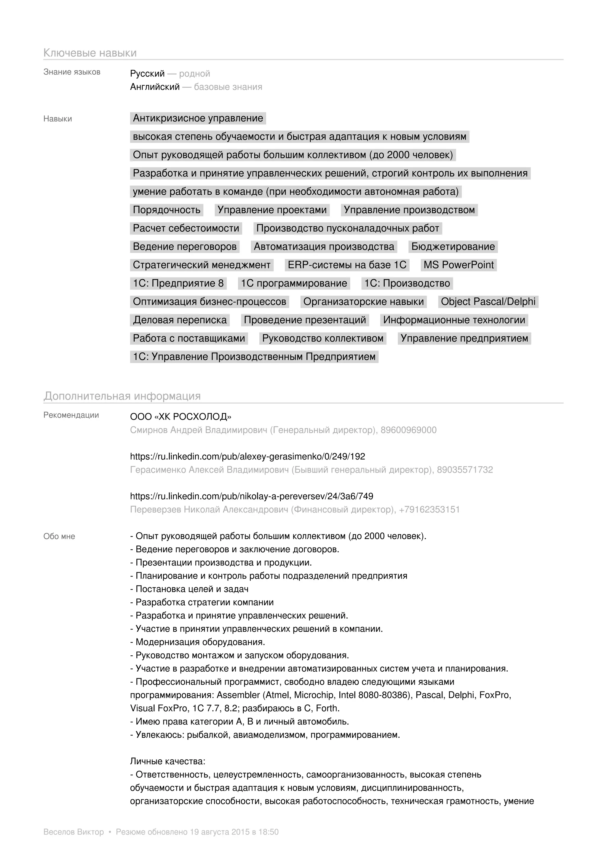 Ключевые навыки
Знание языков Русский — родной
Английский — базовые знания
Навыки Антикризисное управление
высокая степень обучаемости и быстрая адаптация к новым условиям
Опыт руководящей работы большим коллективом (до 2000 человек)
Разработка и принятие управленческих решений, строгий контроль их выполнения
умение работать в команде (при необходимости автономная работа)
Порядочность Управление проектами Управление производством
Расчет себестоимости Производство пусконаладочных работ
Ведение переговоров Автоматизация производства Бюджетирование
Стратегический менеджмент ERP-системы на базе 1С MS PowerPoint
1С: Предприятие 8 1С программирование 1С: Производство
Оптимизация бизнес-процессов Организаторские навыки Object Pascal/Delphi
Деловая переписка Проведение презентаций Информационные технологии
Работа с поставщиками Руководство коллективом Управление предприятием
1С: Управление Производственным Предприятием
Дополнительная информация
Рекомендации ООО «ХК РОСХОЛОД»
Смирнов Андрей Владимирович (Генеральный директор), 89600969000
https://ru.linkedin.com/pub/alexey-gerasimenko/0/249/192
Герасименко Алексей Владимирович (Бывший генеральный директор), 89035571732
https://ru.linkedin.com/pub/nikolay-a-pereversev/24/3a6/749
Переверзев Николай Александрович (Финансовый директор), +79162353151
Обо мне - Опыт руководящей работы большим коллективом (до 2000 человек).
- Ведение переговоров и заключение договоров.
- Презентации производства и продукции.
- Планирование и контроль работы подразделений предприятия
- Постановка целей и задач
- Разработка стратегии компании
- Разработка и принятие управленческих решений.
- Участие в принятии управленческих решений в компании.
- Модернизация оборудования.
- Руководство монтажом и запуском оборудования.
- Участие в разработке и внедрении автоматизированных систем учета и планирования.
- Профессиональный программист, свободно владею следующими языками
программирования: Assembler (Atmel, Microchip, Intel 8080-80386), Pascal, Delphi, FoxPro,
Visual FoxPro, 1C 7.7, 8.2; разбираюсь в С, Forth.
- Имею права категории А, В и личный автомобиль.
- Увлекаюсь: рыбалкой, авиамоделизмом, программированием.
Личные качества:
- Ответственность, целеустремленность, самоорганизованность, высокая степень
обучаемости и быстрая адаптация к новым условиям, дисциплинированность,
организаторские способности, высокая работоспособность, техническая грамотность, умение
Веселов Виктор • Резюме обновлено 19 августа 2015 в 18:50
 