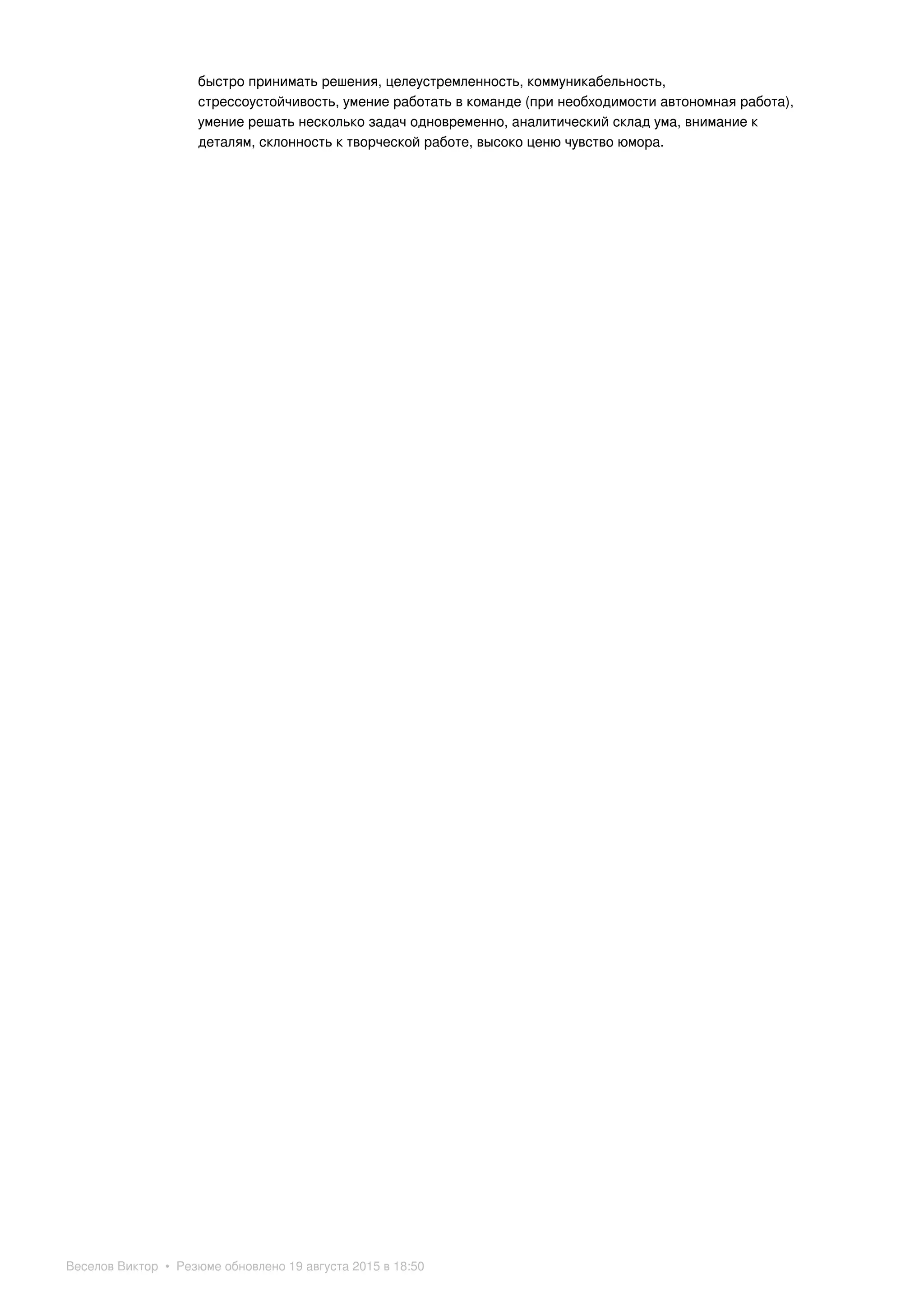 быстро принимать решения, целеустремленность, коммуникабельность,
стрессоустойчивость, умение работать в команде (при необходимости автономная работа),
умение решать несколько задач одновременно, аналитический склад ума, внимание к
деталям, склонность к творческой работе, высоко ценю чувство юмора.
Веселов Виктор • Резюме обновлено 19 августа 2015 в 18:50
 