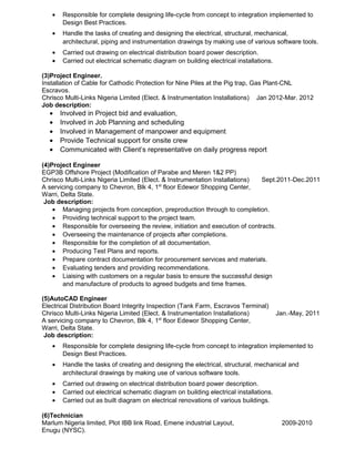• Responsible for complete designing life-cycle from concept to integration implemented to
Design Best Practices.
• Handle the tasks of creating and designing the electrical, structural, mechanical,
architectural, piping and instrumentation drawings by making use of various software tools.
• Carried out drawing on electrical distribution board power description.
• Carried out electrical schematic diagram on building electrical installations.
(3)Project Engineer.
Installation of Cable for Cathodic Protection for Nine Piles at the Pig trap, Gas Plant-CNL
Escravos.
Chrisco Multi-Links Nigeria Limited (Elect. & Instrumentation Installations) Jan 2012-Mar. 2012
Job description:
• Involved in Project bid and evaluation,
• Involved in Job Planning and scheduling
• Involved in Management of manpower and equipment
• Provide Technical support for onsite crew
• Communicated with Client’s representative on daily progress report
(4)Project Engineer
EGP3B Offshore Project (Modification of Parabe and Meren 1&2 PP)
Chrisco Multi-Links Nigeria Limited (Elect. & Instrumentation Installations) Sept.2011-Dec.2011
A servicing company to Chevron, Blk 4, 1st
floor Edewor Shopping Center,
Warri, Delta State.
Job description:
• Managing projects from conception, preproduction through to completion.
• Providing technical support to the project team.
• Responsible for overseeing the review, initiation and execution of contracts.
• Overseeing the maintenance of projects after completions.
• Responsible for the completion of all documentation.
• Producing Test Plans and reports.
• Prepare contract documentation for procurement services and materials.
• Evaluating tenders and providing recommendations.
• Liaising with customers on a regular basis to ensure the successful design
and manufacture of products to agreed budgets and time frames.
(5)AutoCAD Engineer
Electrical Distribution Board Integrity Inspection (Tank Farm, Escravos Terminal)
Chrisco Multi-Links Nigeria Limited (Elect. & Instrumentation Installations) Jan.-May, 2011
A servicing company to Chevron, Blk 4, 1st
floor Edewor Shopping Center,
Warri, Delta State.
Job description:
• Responsible for complete designing life-cycle from concept to integration implemented to
Design Best Practices.
• Handle the tasks of creating and designing the electrical, structural, mechanical and
architectural drawings by making use of various software tools.
• Carried out drawing on electrical distribution board power description.
• Carried out electrical schematic diagram on building electrical installations.
• Carried out as built diagram on electrical renovations of various buildings.
(6)Technician
Marlum Nigeria limited, Plot IBB link Road, Emene industrial Layout, 2009-2010
Enugu (NYSC).
 
