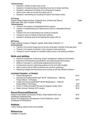 Achievements:
• Assisted in repairs of heavy duty trucks.
• Assisted in troubleshooting and detecting the errors in faulty machines.
• Assisted in adjustment of brakes and overhauled of engines.
• Able to drain used oil and top the engine with oil.
• Assisted in dismantling and coupling of tractors and trailers trucks.
(7)Trainee
Vugson Holding Nigeria limited, 5 Ogbeide lane, oil field road, Effurun, 2006
Delta State (One year Industrial Training)
Achievements:
• Trained in the repairs of Caterpillars/Perkins engines.
• Trained in troubleshooting and detecting the errors in Caterpillars/Perkins
engines.
• Trained in the art of dismantling and coupling of engines.
• Trained on how to maintain transmission systems.
• Assisted in draining used oil and topping the engine with oil.
(8)Trainee
Power Holding Company of Nigeria, Ughelli, Delta State (4 Months I.T) 2004
Achievements:
• Trained in the control of gas and air into the combustion chamber of the gas plant.
• Trained in the repairs of vehicles in the company’s Auto-workshop.
• Trained on how to maintain an excellent safety record in all working conditions.
Skills and abilities
• Extensive experience of planning, project management, design & client liaison.
• Experience of interpreting specifications and preparing technical propels.
• Ability to multi-task in a demanding engineering environment.
• A strong track record in delivering projects on time and within budget.
• Able to ensure that all HSE procedures are met and maintained.
• Resolving complex technical issues and coming up with fast efficient solutions.
COURSES/TRAINING ATTENDED:
• Project Management 2013
• Operational Excellence(OE) EGP 3B PP Modifications – Offshore
Project (Meren 1 & Parabe) 2011
• Incident and injury free(IIF)EGP 3B PP Modifications – Offshore
Project (Meren 1& Parabe) 2011
• Permit To Work training(PTW).Chevron Nigeria Limited, Warri 2012
• Water Survival Training. EGTL project 2012
Award Received/Obtained
Federal Road Safety Commission (FRSC), Road Safety NYSC Club 2010
(Certificate of Membership)
Center For Entrepreneur Development; Auchi Polytechnic, Auchi 2008
(Certificate of Participation).
Hobbies
I enjoy reading, playing chess and scrabble.
References
Available on request.
 