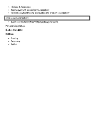  Reliable & Passionate
 Team player with a quick learning capability
 Possess analyticalthinking &innovation and problem solving ability
extra co-curricular activity:
 Event coordinator in INNOVATEclub(designing team)
Personal information:
D.o.b: 10 nov,1993
Hobbies:
 Dancing
 Swimming
 Cricket
 