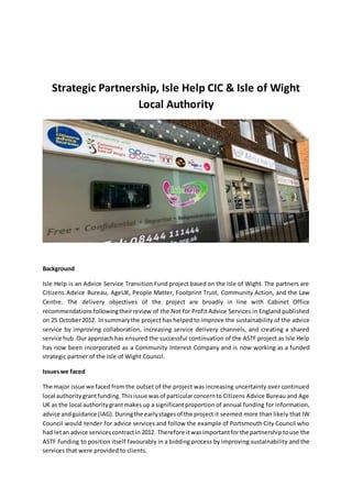 Strategic Partnership, Isle Help CIC & Isle of Wight
Local Authority
Background
Isle Help is an Advice Service Transition Fund project based on the Isle of Wight. The partners are
Citizens Advice Bureau, AgeUK, People Matter, Footprint Trust, Community Action, and the Law
Centre. The delivery objectives of the project are broadly in line with Cabinet Office
recommendationsfollowingtheirreview of the Not for Profit Advice Services in England published
on 25 October2012. Insummarythe project has helped to improve the sustainability of the advice
service by improving collaboration, increasing service delivery channels, and creating a shared
service hub. Our approach has ensured the successful continuation of the ASTF project as Isle Help
has now been incorporated as a Community Interest Company and is now working as a funded
strategic partner of the Isle of Wight Council.
Issueswe faced
The major issue we faced fromthe outset of the project was increasing uncertainty over continued
local authoritygrantfunding.Thisissue wasof particularconcernto Citizens Advice Bureau and Age
UK as the local authoritygrantmakes up a significantproportion of annual funding for information,
advice andguidance (IAG).Duringthe earlystagesof the project it seemed more than likely that IW
Council would tender for advice services and follow the example of Portsmouth City Council who
had letan advice servicescontractin 2012. Therefore itwasimportantforthe partnership touse the
ASTF funding to position itself favourably in a bidding process by improving sustainability and the
services that were provided to clients.
 