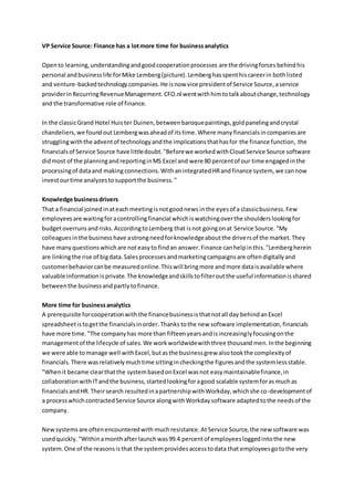 VP Service Source: Finance has a lotmore time for businessanalytics
Opento learning,understandingandgoodcooperationprocesses are the drivingforces behindhis
personal andbusinesslife forMike Lemberg(picture).Lemberghasspenthiscareerin bothlisted
and venture-backedtechnologycompanies.He isnow vice presidentof Service Source,aservice
providerinRecurringRevenueManagement.CFO.nl wentwithhimtotalkaboutchange,technology
and the transformative role of finance.
In the classicGrand Hotel Huister Duinen,betweenbaroquepaintings,goldpanelingandcrystal
chandeliers, we foundoutLembergwasaheadof itstime.Where many financials incompaniesare
strugglingwiththe adventof technologyandthe implicationsthathasfor the finance function, the
financialsof Service Source have littledoubt."Beforewe workedwithCloudService Source software
didmost of the planningandreportinginMS Excel and were 80 percentof our time engagedinthe
processingof dataand making connections.WithanintegratedHRandfinance system, we cannow
investourtime analyzestosupportthe business."
Knowledge businessdrivers
That a financial joinedin ateachmeetingisnotgoodnews inthe eyesof a classicbusiness.Few
employees are waitingforacontrollingfinancial whichiswatchingoverthe shoulderslookingfor
budgetoverrunsandrisks.AccordingtoLemberg that isnot goingonat Service Source."My
colleaguesinthe businesshave astrongneedforknowledgeaboutthe driversof the market.They
have manyquestionswhichare noteasyto findan answer.Finance canhelpinthis."Lembergherein
are linkingthe rise of bigdata.Salesprocessesandmarketingcampaignsare oftendigitallyand
customerbehaviorcanbe measuredonline.Thiswill bringmore andmore dataisavailable where
valuable informationisprivate.The knowledgeandskillstofilteroutthe useful informationisshared
betweenthe businessandpartlytofinance.
More time for businessanalytics
A prerequisite forcooperationwiththe financebusinessisthatnotall day behindanExcel
spreadsheetistogetthe financialsinorder.Thanks tothe new software implementation, financials
have more time."The companyhas more than fifteenyearsandisincreasinglyfocusingonthe
managementof the lifecycle of sales.We workworldwidewiththree thousandmen.Inthe beginning
we were able tomanage well withExcel,butasthe businessgrew alsotookthe complexityof
financials.There wasrelativelymuchtime sittingincheckingthe figuresandthe systemlessstable.
"Whenit became clearthatthe systembasedonExcel wasnot easymaintainablefinance,in
collaborationwithITandthe business,startedlookingforagood scalable systemforasmuchas
financials andHR.Theirsearch resultedinapartnershipwithWorkday,whichshe co-developmentof
a processwhichcontractedService Source alongwithWorkdaysoftware adaptedtothe needsof the
company.
Newsystemsare oftenencounteredwith muchresistance.At Service Source,the new software was
usedquickly."Withinamonthafterlaunchwas99.4 percentof employeesloggedintothe new
system.One of the reasonsisthat the systemprovidesaccesstodata that employeesgotothe very
 