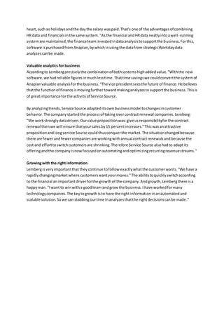 heart,such as holidaysandthe daythe salary waspaid.That's one of the advantagesof combining
HR data and financialsinthe same system."Asthe financial andHRdata neatlyintoawell-running
systemare maintained,the financeteaminvestedindataanalysistosupportthe business.Forthis,
software ispurchasedfromAnaplan,bywhichinusingthe datafrom strategicWorkdaydata
analyzescanbe made.
Valuable analytics for business
Accordingto Lembergpreciselythe combinationof bothsystemshighaddedvalue."Withthe new
software,we hadreliable figuresinmuchlesstime.Thattime savingswe couldconvertthe systemof
Anaplanvaluable analysisforthe business."The vice presidentseesthe future of finance.He believes
that the functionof finance ismovingfurther towardmakinganalyzestosupportthe business.Thisis
of greatimportance forthe activityof Service Source.
By analyzingtrends,Service Source adapteditsownbusinessmodeltochangesincustomer
behavior.The companystartedthe processof taking overcontract renewal companies.Lemberg:
"We work stronglydatadriven.Ourvalue propositionwas:give usresponsibilityforthe contract
renewal thenwe will ensure thatyoursalesby15 percentincreases."Thiswasanattractive
propositionandlongservice Source couldthusconquerthe market. The situationchangedbecause
there are fewerandfewercompaniesare workingwithannual contractrenewalsandbecause the
cost and efforttoswitchcustomersare shrinking.Therefore Service Source alsohadto adapt its
offeringandthe companyisnowfocusedonautomatingandoptimizingrecurringrevenuestreams."
Growingwith the right information
Lembergisveryimportantthattheycontinue tofollow exactlywhatthe customerwants."We have a
rapidly changingmarketwhere customerswantyourmoves."The abilitytoquicklyswitchaccording
to the financial animportantdriverforthe growthof the company.Andgrowth,Lembergthere isa
happyman. "Iwant to winwitha goodteam andgrow the business.I have workedformany
technologycompanies.The keytogrowthisto have the right informationinanautomatedand
scalable solution.Sowe can stabbingourtime inanalyzesthatthe rightdecisionscanbe made."
 