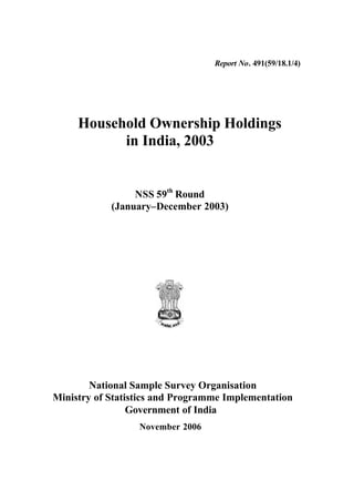 Report No. 491(59/18.1/4)




     Household Ownership Holdings
           in India, 2003


                 NSS 59th Round
            (January–December 2003)




        National Sample Survey Organisation
Ministry of Statistics and Programme Implementation
                 Government of India
                  November 2006
 