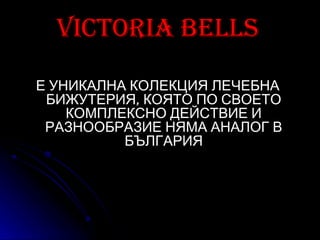 Victoria bells

Е УНИКАЛНА КОЛЕКЦИЯ ЛЕЧЕБНА
 БИЖУТЕРИЯ, КОЯТО ПО СВОЕТО
    КОМПЛЕКСНО ДЕЙСТВИЕ И
 РАЗНООБРАЗИЕ НЯМА АНАЛОГ В
          БЪЛГАРИЯ
 