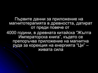 Първите данни за приложение на
 магнитотерапията в древността, датират
            от преди повече от
4000 години, в древната китайска “Жълта
      Императорска книга”, където се
   препоръчва приложение на магнитна
   руда за корекция на енергията “Ци” –
                живата сила
 