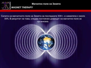 Магнитно поле на Земята
         MAGNET THERAPY


Силата на магнитното поле на Земята за последниге 500 г. е намаляла с около
  50%. В резултат на това, следва постоянен дефицит на магнитно поле за
                                организма.
 
