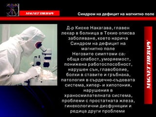 Victoria Bells
   MAGNET THER Y
              AP          Синдром на дефицит на магнитно поле


                     Д -р Киохе Накагава , главен
                   лекар в болница в Токио описва
                      заболяване , което нарича
                       С индром на дефицит на




                                                                       MAGNET THERAPY
                            магнитно поле
                        Неговите симптоми са :
                     обща слабост , уморяемост ,
                    понижена работоспособност ,
                      нарушен сън , главоболие ,




                                                      Victoria Bells
                     болки в ставите и гръбнака ,
                   патология в сърдечно -съдовата
                    система , хипер - и хипотония ,
                             нарушения в
                    храносмилателната система ,
                   проблеми с простатната жлеза ,
                    гинекологични дисфункции и
                       редица други проблеми
 