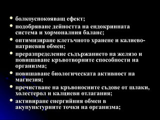  болкоуспокояващ ефект;
 подобряване дейността на ендокринната
  система и хормоналния баланс;
 оптимизиране клетъчното хранене и калиево-
  натриевия обмен;
 преразпределение съдържанието на желязо и
  повишаване кръвотворните способности на
  организма;
 повишаване биологическата активност на
  магнезия;
 пречистване на кръвоносните съдове от шлаки,
  холестерол и калциеви отлагания;
 активиране енергийния обмен в
  акупунктурните точки на организма;
 