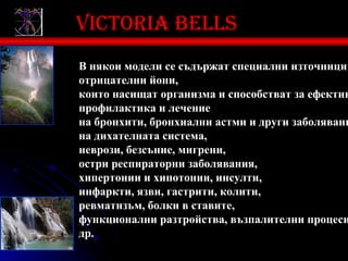 Victoria bells
В някои модели се съдържат специални източници
отрицателни йони,
които насищат организма и способстват за ефектив
профилактика и лечение
на бронхити, бронхиални астми и други заболявани
на дихателната система,
неврози, безсъние, мигрени,
остри респираторни заболявания,
хипертонии и хипотонии, инсулти,
инфаркти, язви, гастрити, колити,
ревматизъм, болки в ставите,
функционални разтройства, възпалителни процеси
др.
 
