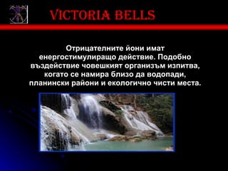 Victoria bells

        Отрицателните йони имат
  енергостимулиращо действие. Подобно
въздействие човешкият организъм изпитва,
   когато се намира близо да водопади,
планински райони и екологично чисти места.
 