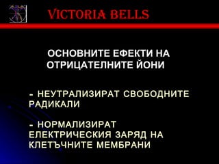 Victoria bells

  ОСНОВНИТЕ ЕФЕКТИ НА
  ОТРИЦАТЕЛНИТЕ ЙОНИ:

- НЕУТРАЛИЗИРАТ СВОБОДНИТЕ
РАДИКАЛИ

- НОРМАЛИЗИРАТ
ЕЛЕКТРИЧЕСКИЯ ЗАРЯД НА
КЛЕТЪЧНИТЕ МЕМБРАНИ
 