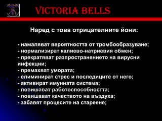 Victoria bells
    Наред с това отрицателните йони:

- намаляват вероятността от тромбообразуване;
- нормализират калиево-натриевия обмен;
- прекратяват разпространението на вирусни
инфекции;
- премахват умората;
- елиминират стрес и последиците от него;
- активират имунната система;
- повишават работоспособността;
- повишават качеството на въздуха;
- забавят процесите на стареене;
 