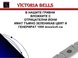 Victoria bells
      В НАШИТЕ ГРИВНИ
         ВЛОЖКИТЕ С
     ОТРИЦАТЕЛНИ ЙОНИ
ИМАТ ТЪМНО ЗЕЛЕНИКАВ ЦВЯТ И
  ГЕНЕРИРАТ 1000 йона/куб.см
 