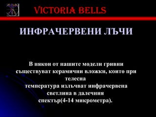 Victoria bells

 ИНФРАЧЕРВЕНИ ЛЪЧИ


    В някои от нашите модели гривни
съществуват керамични вложки, които при
                телесна
   температура излъчват инфрачервена
          светлина в далечния
       спектър(4-14 микрометра).
 