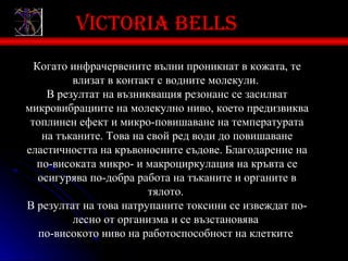 Victoria bells
  Когато инфрачервените вълни проникнат в кожата, те
          влизат в контакт с водните молекули.
     В резултат на възникващия резонанс се засилват
микровибрациите на молекулно ниво, което предизвиква
 топлинен ефект и микро-повишаване на температурата
    на тъканите. Това на свой ред води до повишаване
еластичността на кръвоносните съдове. Благодарение на
  по-високата микро- и макроциркулация на кръвта се
   осигурява по-добра работа на тъканите и органите в
                         тялото.
В резултат на това натрупаните токсини се извеждат по-
          лесно от организма и се възстановява
   по-високото ниво на работоспособност на клетките.
 