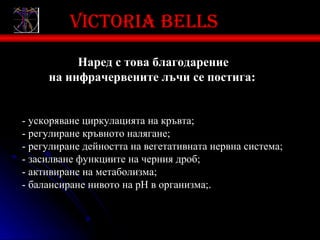 Victoria bells
          Наред с това благодарение
     на инфрачервените лъчи се постига:


- ускоряване циркулацията на кръвта;
- регулиране кръвното налягане;
- регулиране дейността на вегетативната нервна система;
- засилване функциите на черния дроб;
- активиране на метаболизма;
- балансиране нивото на рН в организма;.
 