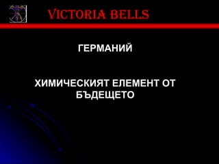 Victoria bells

      ГЕРМАНИЙ


ХИМИЧЕСКИЯТ ЕЛЕМЕНТ ОТ
      БЪДЕЩЕТО
 