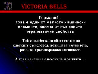 Victoria bells
            Германий -
 това е един от малкото химически
  елементи , знаменит със своите
      терапевтични свойства

     Той способства за обогатяване на
клетките с кислород, повишава имунитета,
    развива противоракова активност.

 А това наистина е по-скъпо и от злато.....
 