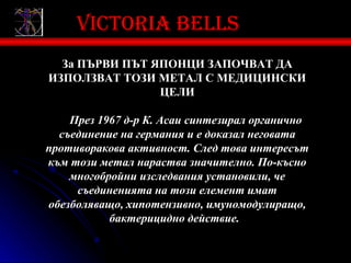 Victoria bells
  За ПЪРВИ ПЪТ ЯПОНЦИ ЗАПОЧВАТ ДА
ИЗПОЛЗВАТ ТОЗИ МЕТАЛ С МЕДИЦИНСКИ
                ЦЕЛИ

    През 1967 д-р К. Асаи синтезирал органично
  съединение на германия и е доказал неговата
противоракова активност. След това интересът
към този метал нараства значително. По-късно
    многобройни изследвания установили, че
     съединенията на този елемент имат
обезболяващо, хипотензивно, имуномодулиращо,
           бактерицидно действие.
 