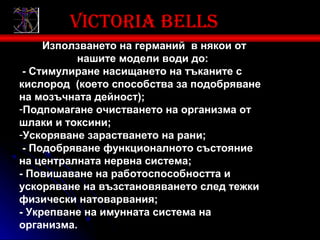 Victoria bells
     Използването на германий в някои от
          нашите модели води до:
 - Стимулиране насищането на тъканите с
кислород (което способства за подобряване
на мозъчната дейност);
-Подпомагане очистването на организма от
шлаки и токсини;
-Ускоряване зарастването на рани;
 - Подобряване функционалното състояние
на централната нервна система;
- Повишаване на работоспособността и
ускоряване на възстановяването след тежки
физически натоварвания;
- Укрепване на имунната система на
организма.
 