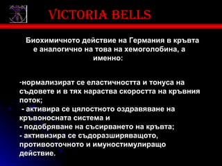 Victoria bells
 Биохимичното действие на Германия в кръвта
   е аналогично на това на хемоголобина, а
                  именно:


-нормализират се еластичността и тонуса на
съдовете и в тях нараства скоростта на кръвния
поток;
 - активира се цялостното оздравяване на
кръвоносната система и
- подобряване на съсирването на кръвта;
- активизира се съдоразширяващото,
противооточното и имуностимулиращо
действие.
 