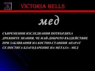 Victoria bells

                  мед
СЪВРЕМЕННИ ИЗСЛЕДВАНИЯ ПОТВЪРДИХА
ДРЕВНИТЕ ЗНАНИЯ, ЧЕ НАЙ-ДОБРОТО ВЪЗДЕЙСТВИЕ
ПРИ ЗАБЛЯВАНИЯ НА КОСТНО-СТАВНИЯ АПАРАТ
СЕ ПОСТИГА БЛАГОДАРЕНИЕ НА МЕТАЛА - МЕД
 