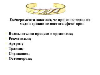 Експерименти доказват, че при използване на
       медни гривни се постига ефект при:

 Възпалителни   процеси в организма;
 Ревматизъм;
 Артрит;
 Травми;
 Счупвания;
 Остеопороза;
 