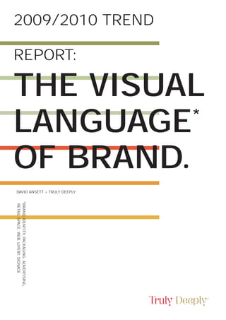 2009/2010 TREND

REPORT:

THE VISUAL
LANGUAGE  *

OF BRAND.
DAVID ANSETT + TRULY DEEPLY
*BRAND IDENTITY, PACKAGING, ADVERTISING,
 RETAIL SPACE, WEB, LIVERY, SIGNAGE
 