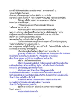 6
กระทาให้เป็นตะพักมีสัณฐานเหมือนกระด้ง ระหว่างหลุมทั้ง ๒
ให้กระทาตั่งสาหรับตนอยู่
ตัจฉกสุกรนั้นคุมพวกหมูสาหรับรบที่มีเรี่ยวแรงแข็งขัน
เที่ยวปลุกใจฝูงหมูในที่นั้นๆ พอตัจฉกจัดการเรียบร้อย พอดีพระอาทิตย์ขึ้น.
ทีนั้นพญาเสือโคร่งออกจากอาศรมบทของชฎิลโกง
ยืนสะบัดกายอยู่ที่พื้นภูเขา.
พวกหมูเห็นมันแล้วพากันบอกว่า เจ้าพ่อคุณเอ๋ย
ไพรีของพวกเรามาแล้วละ.
ตัจฉกสุกรบอกว่า พวกเจ้าอย่ากลัว มันทาอาการใด
พวกเจ้าจงทาอาการนั้นเป็ นปฏิปักษ์กันทุกอย่าง. เสือโคร่งสะบัดร่างกาย
ย่อตัวลงหน่อยหนึ่ง ถ่ายปัสสาวะ พวกหมูเล่าก็กระทาอย่างนั้นบ้าง
เสือโคร่งมองดูพวกหมูแล้วคารามเสียงดัง
พวกหมูก็พากันกระทาอย่างนั้นบ้างเหมือนกัน.
มันเห็นกริยาของพวกหมูนั้นคิดว่า หมูเหล่านี้ไม่เหมือนหมูก่อนๆ
วันนี้พากันตั้งเป็นพวกๆ เป็นศัตรูต่อเรา.
เสนานายกของพวกมันที่เป็นผู้สั่งการคงจะมี วันนี้เราไม่ควรไปใกล้พวกมันเลย
กลัวตายขึ้นมาหันกลับไปหาชฎิลโกง.
ครั้นชฎิลโกงนั้นเห็นมันมาเปล่าๆ จึงกล่าวคาถาที่ ๙ ว่า
ดูก่อนพญาเนื้อที่เก่งกล้า วันนี้เจ้าคงจะงดเว้นจากการฆ่าสัตว์ละซิหนอ
ท่านให้อภัยในสัตว์ทั้งปวงเสียแล้วหรือ หรือเขี้ยวของท่านคงไม่มี
เจ้ามาถึงกลางฝูงสุกรแล้วจึงซบเซาอยู่ดังคนกาพร้าฉะนั้น.
ครั้งนั้น เสือโคร่งกล่าวคาถาว่า
มิใช่ว่าเขี้ยวของข้าพเจ้าไม่มี กาลังกายของข้าพเจ้าก็มีอยู่พรั่งพร้อม
แต่ข้าพเจ้าเห็นสุกรทั้งหลายที่เป็ นญาติกัน ร่วมใจเป็ นอันหนึ่งอันเดียวกัน
เหตุฉะนั้น ข้าพเจ้าจึงซบเซาแต่ผู้เดียวในป่า
เมื่อก่อนสุกรเหล่านี้ พอข้าพเจ้าลืมตาแลดูเท่านั้น
ต่างก็กลัวตายหาที่หลบซ่อนวิ่งกระเจิดกระเจิง ไปตามทิศานุทิศ บัดนี้
พวกมันมาประชุมพร้อมเป็ นอันหนึ่งอันเดียวกัน ในภูมิภาคที่พวกมันยืนอยู่นั้น
ข้าพเจ้าข่มพวกมันได้ยากในวันนี้
พวกมันคงมีขุนพล จึงพรักพร้อมกัน คงเป็ นเสียงเดียวกัน
คงร่วมมือร่วมใจกันเบียดเบียนข้าพเจ้า เพราะเหตุนั้น
ข้าพเจ้าจึงไม่ปรารถนาสุกรเหล่านั้น.
ชฎิลโกงฟังคานั้นแล้ว เมื่อจะยุให้มันเกิดความอาจหาญขึ้น
จึงกล่าวคาถาว่า
พระอินทร์องค์เดียวเท่านั้น
 