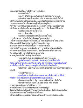 8
แต่นอกจากนี้ผู้ที่จะนาเสือโคร่งมาได้ยังมีอยู่.
ถามว่า นั่นชื่อไร.
ตอบว่า ชฎิลโกงผู้คอยกินมังสะที่เสือโคร่งนามาแล้วๆ.
กล่าวว่า ถ้าเช่นนั้นพากันมาเถิด พวกเราต้องจับมันให้ได้
แล้ววิ่งแน่วไปกับพวกหมูเหล่านั้น. กล่าวถึงชฎิลนึกว่าเสือโคร่งมัวช้าอยู่
มองดูทางมาของมัน เห็นพวกหมูเป็นอันมากกรูวิ่งมา
คิดว่าชะรอยพวกหมูเหล่านี้ฆ่าเสือโคร่งได้แล้ว พากันวิ่งมาเพื่อฆ่าเรา
หนีขึ้นต้นมะเดื่อต้นหนึ่ง. พวกหมูพากันร้องว่า มันขึ้นต้นไม้ไปแล้ว.
ตัจฉกสุกรถามว่า ต้นไม้อะไร.
ตอบว่า ต้นมะเดื่อ.
ตัจฉกสุกรกล่าวว่า ถ้าเช่นนั้นอย่าเสียใจเลย
ประเดี๋ยวพวกเราต้องจับมันได้ พลางเรียกหมูหนุ่มๆ
มาให้ช่วยกันคุ้ยดินออกจากโคนต้นไม้ ให้แม่หมูทั้งหลายไปอมน้ามา
ให้พวกหมูที่มีเขี้ยวใหญ่ๆ ช่วยกันขวิดรากโดยรอบ
จนเหลือแต่รากแก้วที่หยั่งลงไปตรงรากเดียวเท่านั้น
ต่อจากนั้นก็ร้องบอกพวกหมูที่เหลือๆ ว่า พวกเจ้าพากันหลบเสียเถิด
แล้วคุกเข่าเอาเขี้ยวขวิดตรงรากแก้ว ขาดไปเหมือนฟันด้วยขวาน
ต้นไม้นั้นก็พลิก พอชฎิลโกงตกลงมาเท่านั้น
พวกหมูก็พากันรับไว้แล้วรุมกินเนื้อเสีย.
รุกขเทวดาเห็นเหตุอัศจรรย์นั้น จึงกล่าวคาถาว่า
ญาติทั้งหลายมีมากด้วยกัน ย่อมยังประโยชน์ให้สาเร็จ
ถึงต้นไม้ทั้งหลายที่เกิดในป่าก็เหมือนกัน สุกรทั้งหลายพร้อมเพรียงกันเข้า
ฆ่าเสือโคร่งเสียได้ เพราะประพฤติร่วมใจอันหนึ่งอันเดียวกัน.
พระศาสดา เมื่อทรงประกาศความที่พวกสุกรเหล่านั้นกาจัดศัตรูทั้ง ๒
เสียได้
จึงตรัสพระคาถาว่า
สุกรทั้งหลายช่วยกันฆ่าพราหมณ์ และเสือโคร่งทั้ง ๒ ได้แล้ว
ต่างร่าเริงบันเทิงใจ พากันบันลือศัพท์สาเนียงเสียงสนั่น.
ตัจฉกสุกรถามอีกว่า ศัตรูของพวกเจ้าแม้อื่นๆ ยังมีหรือ.
พวกสุกรพากันตอบว่า ไม่มีละนายเอ๋ย ตกลงกันว่า
พวกเราต้องอภิเษกท่านให้เป็นพระราชา
พากันเที่ยวหาน้าเห็นสังข์สาหรับตักน้าดื่มของชฎิล
สังข์นั้นเป็นสังข์ทักษิณาวัฏ(เวียนขวา) เป็ นสังขรัตนะ จึงตักน้ามาเต็มสังข์
อภิเษกตัจฉกสุกร ณ โคนต้นมะเดื่อนั้นเอง
แล้วพากันให้นางสุกรสรงน้าอภิเษกเป็ นมเหสีของพญาตัจฉกสุกรนั้น.
 