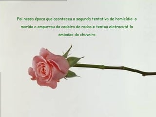 Foi nessa época que aconteceu a segunda tentativa de homicídio: o  marido a empurrou da cadeira de rodas e tentou eletrocutá-la  embaixo do chuveiro. 