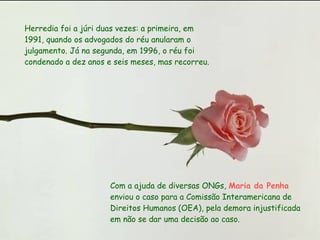 Herredia foi a júri duas vezes: a primeira, em 1991, quando os advogados do réu anularam o julgamento. Já na segunda, em 1996, o réu foi condenado a dez anos e seis meses, mas recorreu.  Com a ajuda de diversas ONGs,  Maria da Penha  enviou o caso para a Comissão Interamericana de Direitos Humanos (OEA), pela demora injustificada em não se dar uma decisão ao caso.  