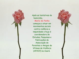 Após as tentativas de homicídio,  Maria da Penha  começou a atuar em movimentos sociais contra violência e impunidade e hoje é coordenadora de Estudos, Pesquisas e Publicações da Associação de Parentes e Amigos de Vítimas de Violência (APAVV) no Ceará.  