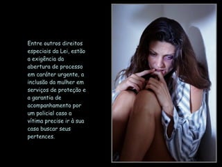 Entre outros direitos especiais da Lei, estão a exigência da abertura de processo em caráter urgente, a inclusão da mulher em serviços de proteção e a garantia de acompanhamento por um policial caso a vítima precise ir à sua casa buscar seus pertences.  