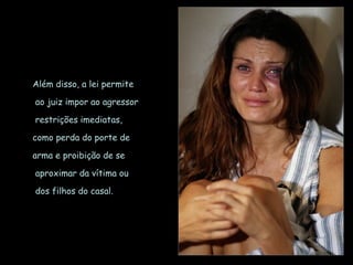 Além disso, a lei permite ao juiz impor ao agressor restrições imediatas,  como perda do porte de  arma e proibição de se aproximar da vítima ou dos filhos do casal. 