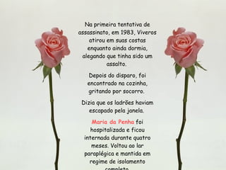 Na primeira tentativa de assassinato, em 1983, Viveros atirou em suas costas enquanto ainda dormia, alegando que tinha sido um assalto.  Depois do disparo, foi encontrado na cozinha, gritando por socorro.  Dizia que os ladrões haviam escapado pela janela.  Maria da Penha  foi hospitalizada e ficou internada durante quatro meses. Voltou ao lar paraplégica e mantida em regime de isolamento completo. 
