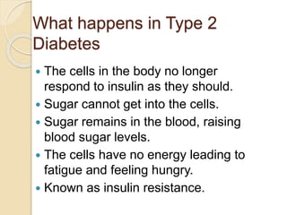 What happens in Type 2
Diabetes
 The cells in the body no longer
respond to insulin as they should.
 Sugar cannot get into the cells.
 Sugar remains in the blood, raising
blood sugar levels.
 The cells have no energy leading to
fatigue and feeling hungry.
 Known as insulin resistance.
 