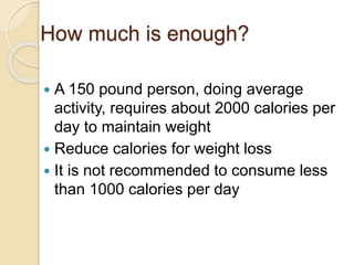 How much is enough?
 A 150 pound person, doing average
activity, requires about 2000 calories per
day to maintain weight
 Reduce calories for weight loss
 It is not recommended to consume less
than 1000 calories per day
 