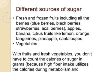 Different sources of sugar
• Fresh and frozen fruits including all the
berries (blue berries, black berries,
strawberries, acai berries), apples,
banana, citrus fruits like lemon, orange,
tangerines, pineapple, cantaloupes
• Vegetables
With fruits and fresh vegetables, you don’t
have to count the calories or sugar in
grams (because high fiber intake utilizes
the calories during metabolism and
 