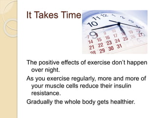 It Takes Time
The positive effects of exercise don’t happen
over night.
As you exercise regularly, more and more of
your muscle cells reduce their insulin
resistance.
Gradually the whole body gets healthier.
 