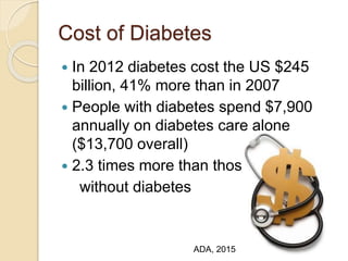 Cost of Diabetes
 In 2012 diabetes cost the US $245
billion, 41% more than in 2007
 People with diabetes spend $7,900
annually on diabetes care alone
($13,700 overall)
 2.3 times more than those
without diabetes
ADA, 2015
 